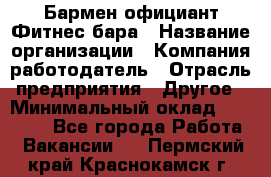 Бармен-официант Фитнес-бара › Название организации ­ Компания-работодатель › Отрасль предприятия ­ Другое › Минимальный оклад ­ 15 000 - Все города Работа » Вакансии   . Пермский край,Краснокамск г.